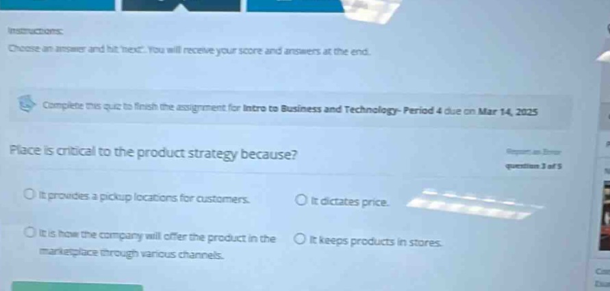 instructions: choose an answer and hit next. you will receive your score and answers at the end. complete this quiz to finish the assignment for intro to business and technology - period 4 due on mar 14, 2025 place is critical to the product strategy because? it provides a pickup locations for customers. it dictates price. it is how the company will offer the product in the marketplace through various channels. it keeps products in stores.