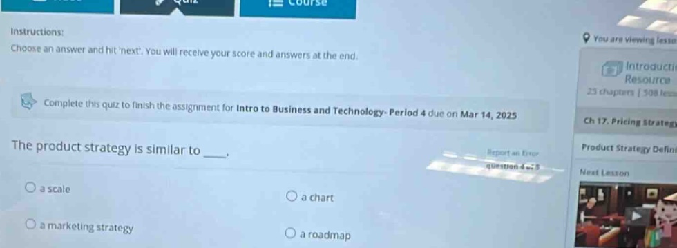 instructions: choose an answer and hit next. you will receive your score and answers at the end. complete this quiz to finish the assignment for intro to business and technology - period 4 due on mar 14, 2025 the product strategy is similar to _. a scale a chart a marketing strategy a roadmap