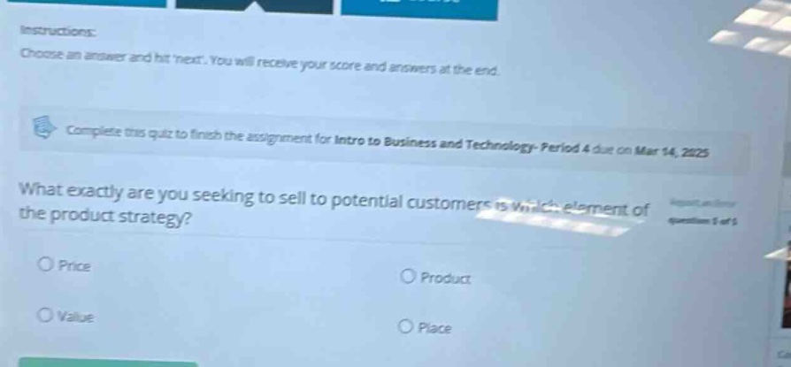 instructions: choose an answer and hit next. you will receive your score and answers at the end. complete this quiz to finish the assignment for intro to business and technology - period 4 due on mar 14, 2025 what exactly are you seeking to sell to potential customers is which element of the product strategy? price product value place