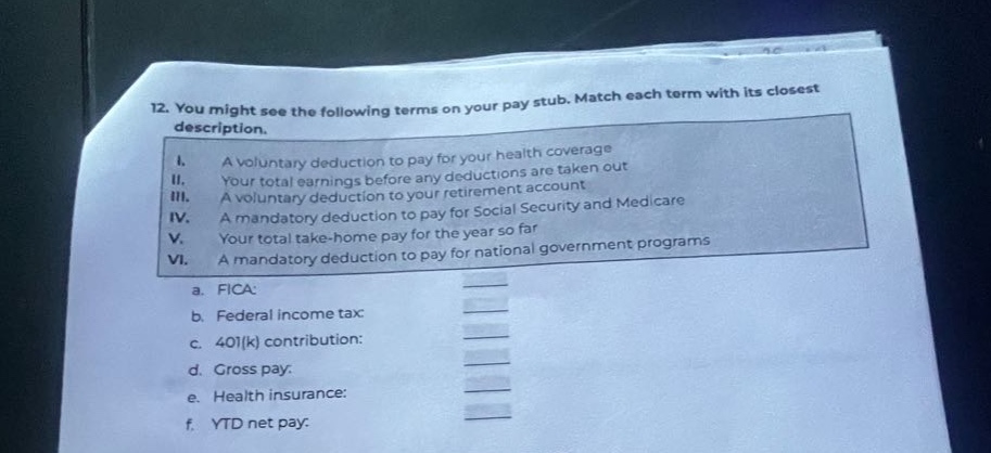12. you might see the following terms on your pay stub. match each term with its closest description.\ni. a voluntary deduction to pay for your health coverage\nii. your total earnings before any deductions are taken out\niii. a voluntary deduction to your retirement account\niv. a mandatory deduction to pay for social security and medicare\nv. your total take - home for the year so far\nvi. a mandatory deduction to pay for national government programs\na. federal income tax\nb. federal insurance contributions act (fica)\nc. 401(k) contribution:\nd. gross pay.\ne. health insurance:\nf. ytd net pay.
