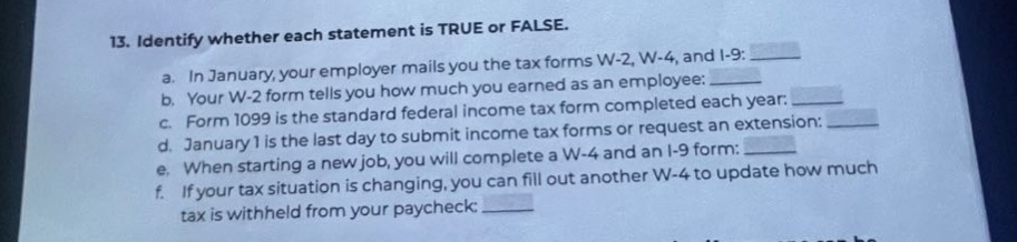 13. identify whether each statement is true or false.\n a. in january, your employer mails you the tax forms w - 2, w - 4, and i - 9:\n b. your w - 2 form tells you how much you earned as an employee:\n c. form 1099 is the standard federal income tax form completed each year:\n d. january 1 is the last day to submit income tax forms or request an extension:\n e. when starting a new job, you will complete a w - 4 and an i - 9 form:\n f. if your tax situation is changing, you can fill out another w - 4 to update how much tax is withheld from your paycheck: