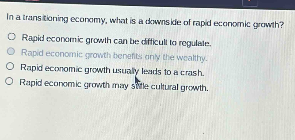 in a transitioning economy, what is a downside of rapid economic growth?\no rapid economic growth can be difficult to regulate.\no rapid economic growth benefits only the wealthy.\no rapid economic growth usually leads to a crash.\no rapid economic growth may stifle cultural growth.