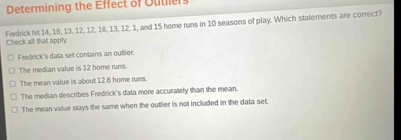 determining the effect of outliers\nfredrick hit 14, 18, 13, 12, 12, 16, 13, 12, 1, and 15 home runs in 10 seasons of play. which statements are correct? check all that apply.\nfredrick’s data set contains an outlier.\nthe median value is 12 home runs.\nthe mean value is about 12.6 home runs.\nthe median describes fredrick’s data more accurately than the mean.\nthe mean value stays the same when the outlier is not included in the data set.
