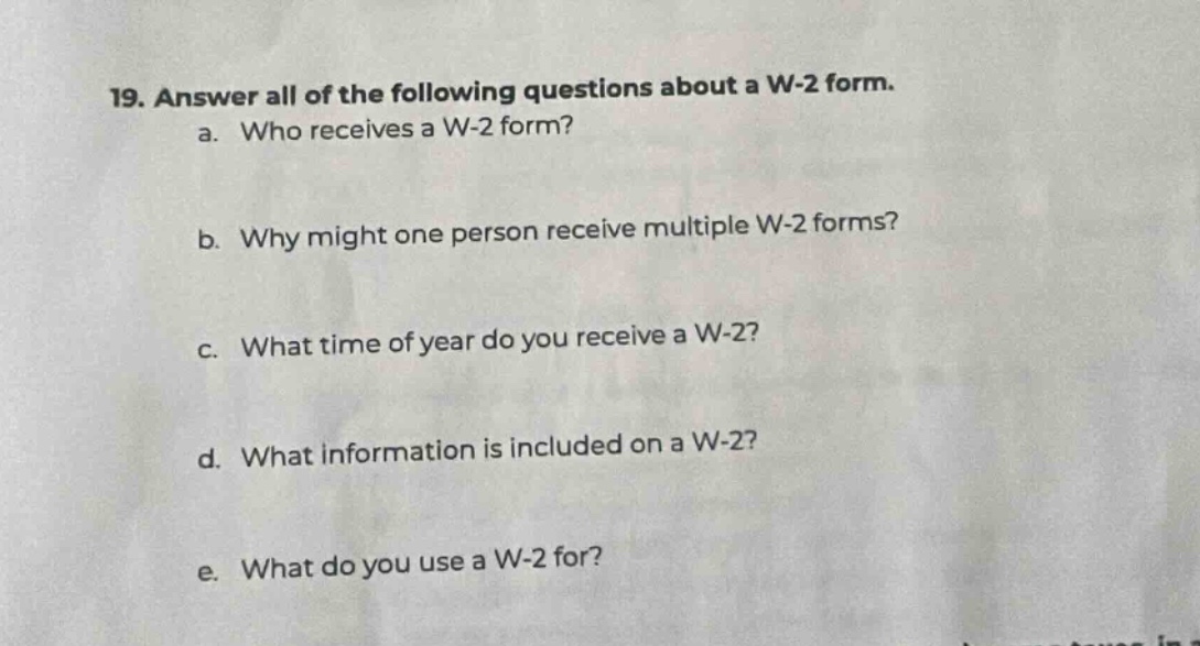 19. answer all of the following questions about a w - 2 form. a. who receives a w - 2 form? b. why might one person receive multiple w - 2 forms? c. what time of year do you receive a w - 2? d. what information is included on a w - 2? e. what do you use a w - 2 for?
