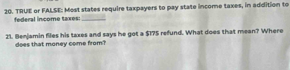 20. true or false: most states require taxpayers to pay state income taxes, in addition to federal income taxes: ______ 21. benjamin files his taxes and says he got a $175 refund. what does that mean? where does that money come from?