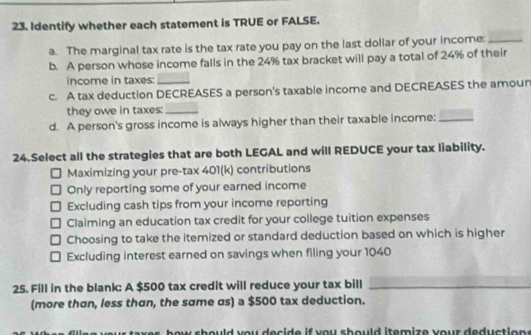 23. identify whether each statement is true or false.\na. the marginal tax rate is the tax rate you pay on the last dollar of your income: \n b. a person whose income falls in the 24% tax bracket will pay a total of 24% of their income in taxes: \n c. a tax deduction decreases a persons taxable income and decreases the amount they owe in taxes: \n d. a persons gross income is always higher than their taxable income: \n24. select all the strategies that are both legal and will reduce your tax liability.\n maximizing your pre - tax 401(k) contributions\n only reporting some of your earned income\n excluding cash tips from your income reporting\n claiming an education tax credit for your college tuition expenses\n choosing to take the itemized or standard deduction based on which is higher\n excluding interest earned on savings when filling your 1040\n25. fill in the blank: a $500 tax credit will reduce your tax bill (more than, less than, the same as) a $500 tax deduction.
