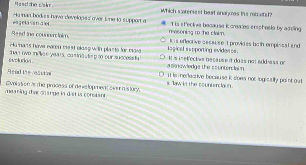 read the claim. human bodies have developed over time to support a vegetarian diet. read the counterclaim. humans have eaten meat along with plants for more than two million years, contributing to our successful evolution. read the rebuttal. evolution is the process of development over history, meaning that change in diet is constant. which statement best analyzes the rebuttal? it is effective because it creates emphasis by adding reasoning to the claim. it is effective because it provides both empirical and logical supporting evidence. it is ineffective because it does not address or acknowledge the counterclaim. it is ineffective because it does not logically point out a flaw in the counterclaim.
