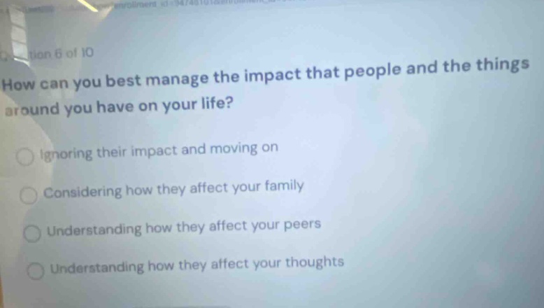 question 6 of 10\nhow can you best manage the impact that people and the things around you have on your life?\nignoring their impact and moving on\nconsidering how they affect your family\nunderstanding how they affect your peers\nunderstanding how they affect your thoughts