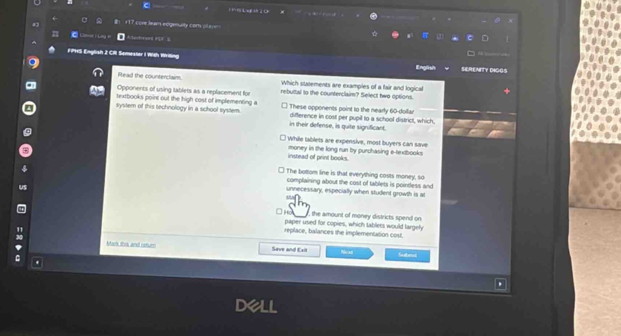 read the counterclaim. opponents of using tablets as a replacement for textbooks point out the high cost of implementing a system of this technology in a school system. which statements are examples of a fair and logical rebuttal to the counterclaim? select two options. these opponents point to the nearly 60 - dollar difference in cost per pupil to a school district, which, in their defense, is quite significant. while tablets are expensive, most buyers can save money in the long run by purchasing e - textbooks instead of print books. the bottom line is that everything costs money, so complaining about the cost of tablets is pointless and unnecessary, especially when student growth is at stake. how the amount of money districts spend on paper used for copies, which tablets would largely replace, balances the implementation cost. mark this and return save and exit next submit