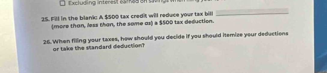25. fill in the blank: a $500 tax credit will reduce your tax bill (more than, less than, the same as) a $500 tax deduction.\n26. when filing your taxes, how should you decide if you should itemize your deductions or take the standard deduction?