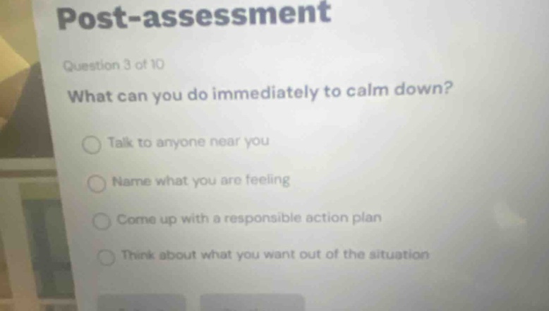 post - assessment\nquestion 3 of 10\nwhat can you do immediately to calm down?\ntalk to anyone near you\nname what you are feeling\ncome up with a responsible action plan\nthink about what you want out of the situation