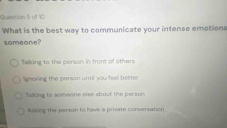 question 5 of 10 what is the best way to communicate your intense emotions to someone? talking to the person in front of others ignoring the person until you feel better talking to someone else about the person asking the person to have a private conversation