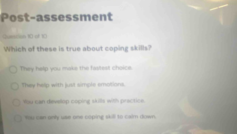 post - assessment\nquestion 10 of 10\nwhich of these is true about coping skills?\nthey help you make the fastest choice.\nthey help with just simple emotions.\nyou can develop coping skills with practice.\nyou can only use one coping skill to calm down.