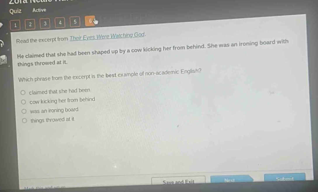 read the excerpt from their eyes were watching god. he claimed that she had been shaped up by a cow kicking her from behind. she was an ironing board with things throwed at it. which phrase from the excerpt is the best example of non - academic english? claimed that she had been cow kicking her from behind was an ironing board things throwed at it
