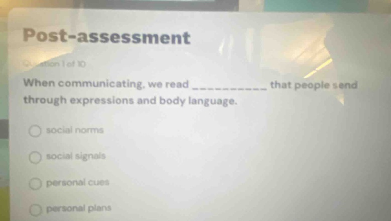 post - assessment\nquestion 1 of 10\nwhen communicating, we read ____________ that people send through expressions and body language.\nsocial norms\nsocial signals\npersonal cues\npersonal plans