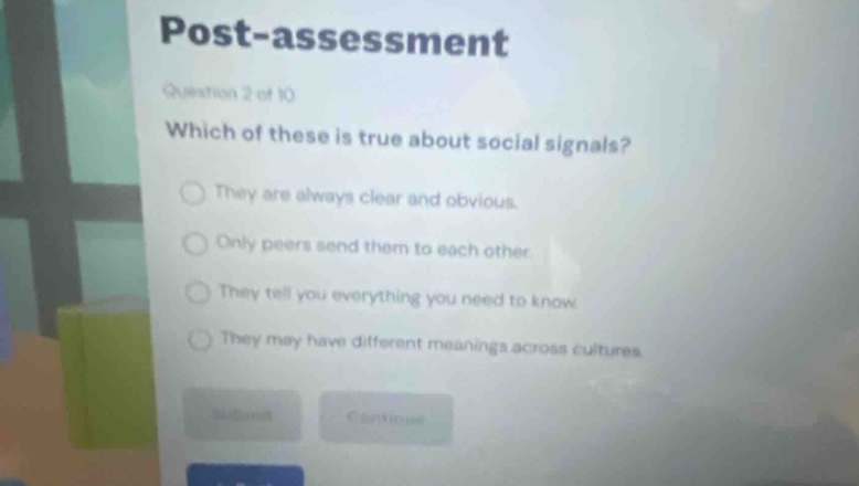 post - assessment\nquestion 2 of 10\nwhich of these is true about social signals?\nthey are always clear and obvious.\nonly peers send them to each other.\nthey tell you everything you need to know.\nthey may have different meanings across cultures.