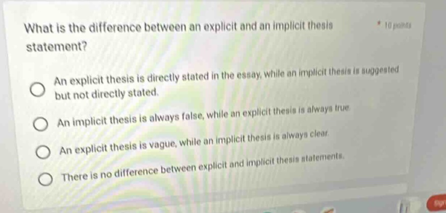 what is the difference between an explicit and an implicit thesis statement? *10 points an explicit thesis is directly stated in the essay, while an implicit thesis is suggested but not directly stated. an implicit thesis is always false, while an explicit thesis is always true. an explicit thesis is vague, while an implicit thesis is always clear. there is no difference between explicit and implicit thesis statements.