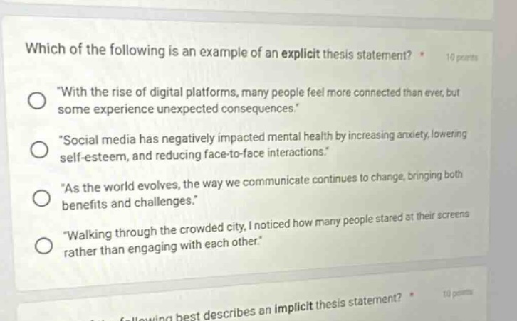 which of the following is an example of an explicit thesis statement? * 10 points \with the rise of digital platforms, many people feel more connected than ever, but some experience unexpected consequences.\ \social media has negatively impacted mental health by increasing anxiety, lowering self - esteem, and reducing face - to - face interactions.\ \as the world evolves, the way we communicate continues to change, bringing both benefits and challenges.\ \walking through the crowded city, i noticed how many people stared at their screens rather than engaging with each other.\
