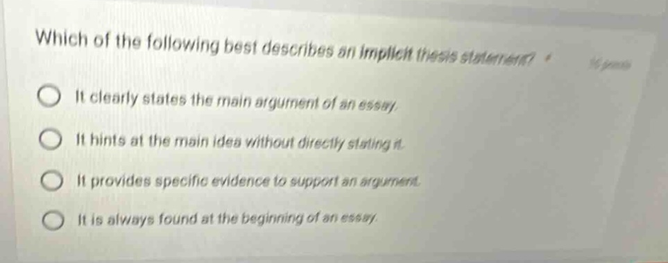 which of the following best describes an implicit thesis statement? it clearly states the main argument of an essay. it hints at the main idea without directly stating it. it provides specific evidence to support an argument. it is always found at the beginning of an essay.