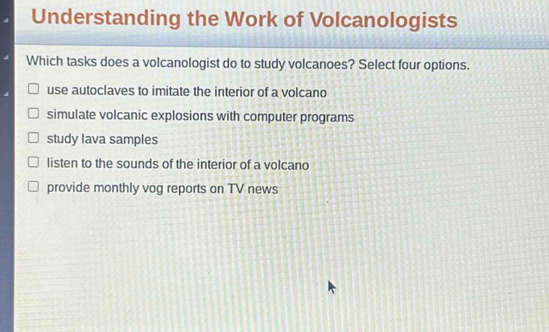 understanding the work of volcanologists which tasks does a volcanologist do to study volcanoes? select four options. use autoclaves to imitate the interior of a volcano simulate volcanic explosions with computer programs study lava samples listen to the sounds of the interior of a volcano provide monthly vog reports on tv news