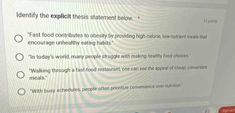 identify the explicit thesis statement below. * 10 points \fast food contributes to obesity by providing high - calorie, low - nutrient meals that encourage unhealthy eating habits.\ \in todays world, many people struggle with making healthy food choices.\ \walking through a fast - food restaurant, one can see the appeal of cheap, convenient meals.\ \with busy schedules, people often prioritize convenience over nutrition.\