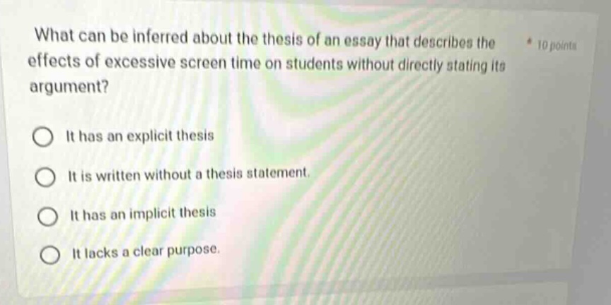 what can be inferred about the thesis of an essay that describes the effects of excessive screen time on students without directly stating its argument? * 10 points it has an explicit thesis it is written without a thesis statement. it has an implicit thesis it lacks a clear purpose.
