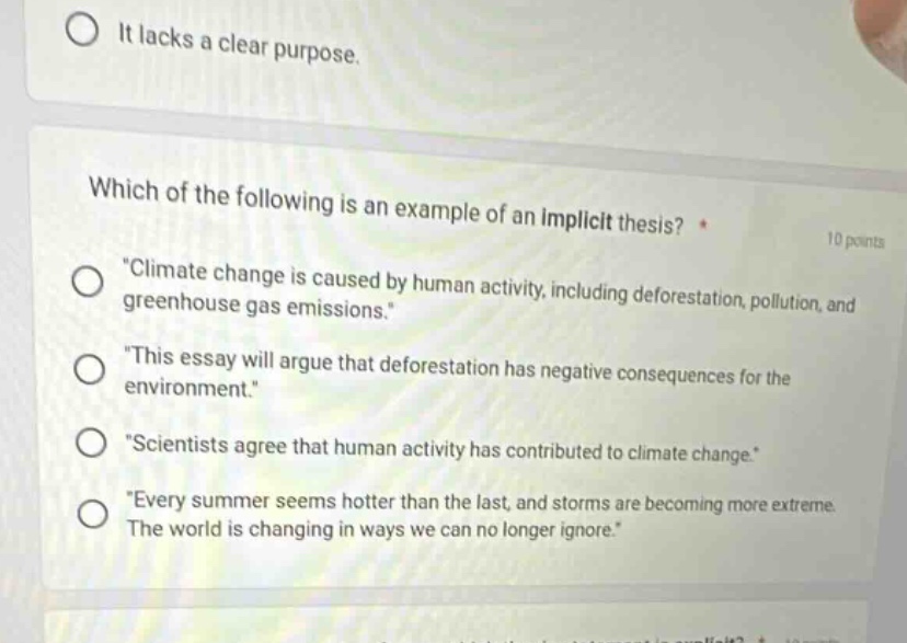 which of the following is an example of an implicit thesis? * 10 points \climate change is caused by human activity, including deforestation, pollution, and greenhouse gas emissions.\ \this essay will argue that deforestation has negative consequences for the environment.\ \scientists agree that human activity has contributed to climate change.\ \every summer seems hotter than the last, and storms are becoming more extreme. the world is changing in ways we can no longer ignore.\