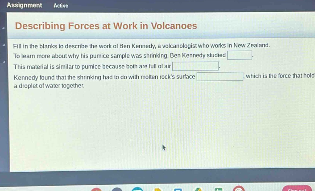 assignment active describing forces at work in volcanoes fill in the blanks to describe the work of ben kennedy, a volcanologist who works in new zealand. to learn more about why his pumice sample was shrinking, ben kennedy studied . this material is similar to pumice because both are full of air . kennedy found that the shrinking had to do with molten rock’s surface , which is the force that hold a droplet of water together.