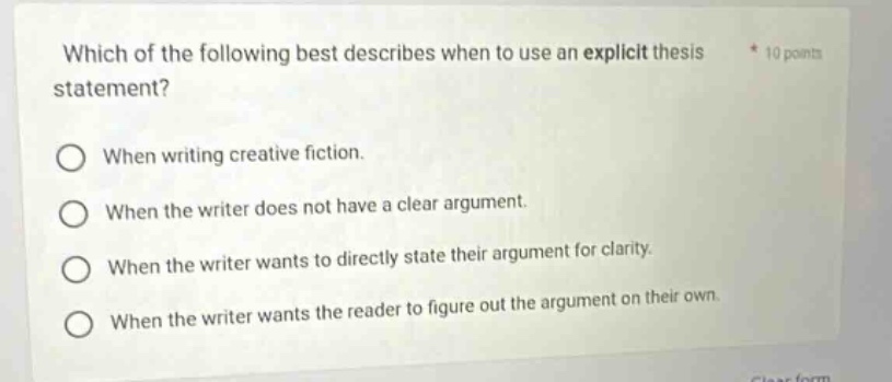 which of the following best describes when to use an explicit thesis statement? when writing creative fiction. when the writer does not have a clear argument. when the writer wants to directly state their argument for clarity. when the writer wants the reader to figure out the argument on their own.