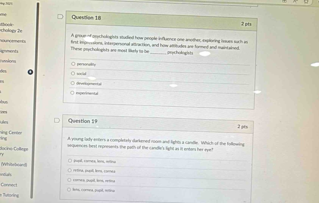 question 18 2 pts a group of psychologists studied how people influence one another, exploring issues such as first impressions, interpersonal attraction, and how attitudes are formed and maintained. these psychologists are most likely to be ______ psychologists personality social developmental experimental question 19 2 pts a young lady enters a completely darkened room and lights a candle. which of the following sequences best represents the path of the candles light as it enters her eye? pupil, cornea, lens, retina retina, pupil, lens, cornea cornea, pupil, lens, retina lens, cornea, pupil, retina