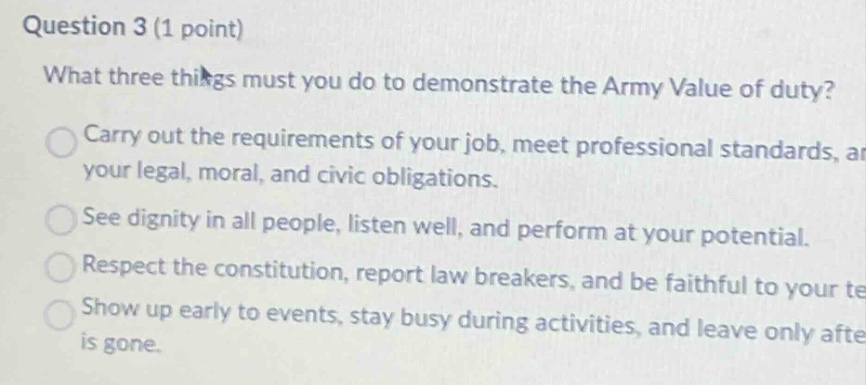 question 3 (1 point) what three things must you do to demonstrate the army value of duty? carry out the requirements of your job, meet professional standards, ar your legal, moral, and civic obligations. see dignity in all people, listen well, and perform at your potential. respect the constitution, report law breakers, and be faithful to your te show up early to events, stay busy during activities, and leave only afte is gone.