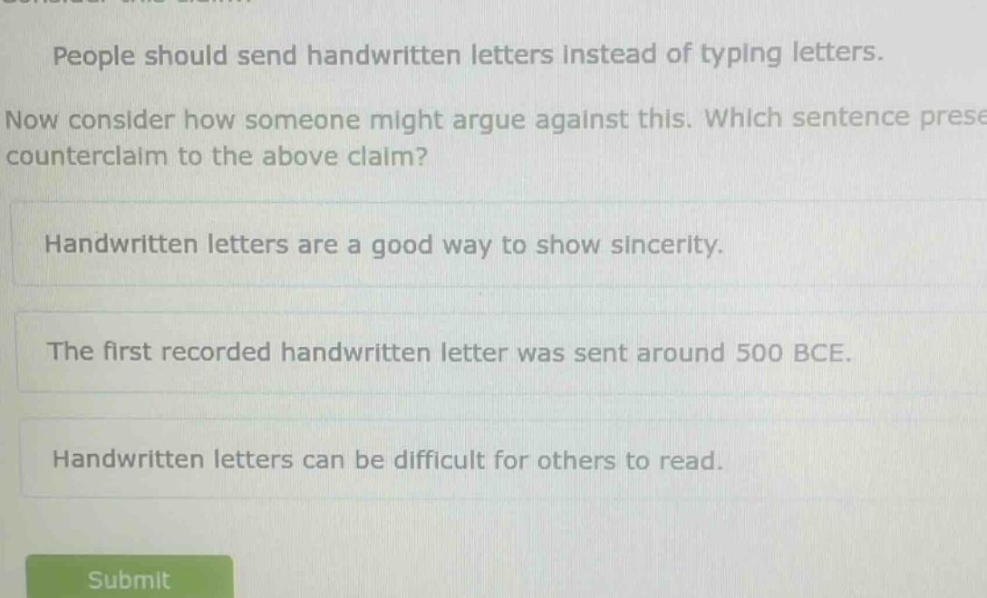 people should send handwritten letters instead of typing letters. now consider how someone might argue against this. which sentence presents a counterclaim to the above claim? handwritten letters are a good way to show sincerity. the first recorded handwritten letter was sent around 500 bce. handwritten letters can be difficult for others to read.