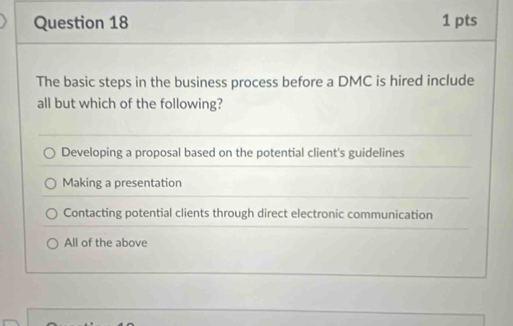 question 18 1 pts the basic steps in the business process before a dmc is hired include all but which of the following? developing a proposal based on the potential clients guidelines making a presentation contacting potential clients through direct electronic communication all of the above