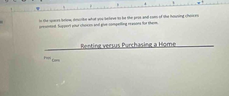 in the spaces below, describe what you believe to be the pros and cons of the housing choices presented. support your choices and give compelling reasons for them. renting versus purchasing a home pros cons