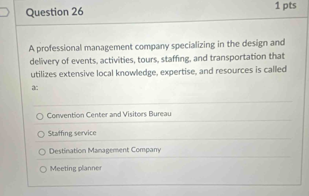 question 26 1 pts a professional management company specializing in the design and delivery of events, activities, tours, staffing, and transportation that utilizes extensive local knowledge, expertise, and resources is called a: convention center and visitors bureau staffing service destination management company meeting planner