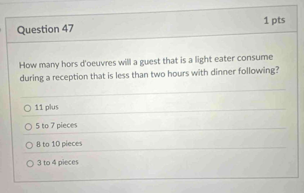 question 47\n1 pts\nhow many hors doeuvres will a guest that is a light eater consume during a reception that is less than two hours with dinner following?\no 11 plus\no 5 to 7 pieces\no 8 to 10 pieces\no 3 to 4 pieces