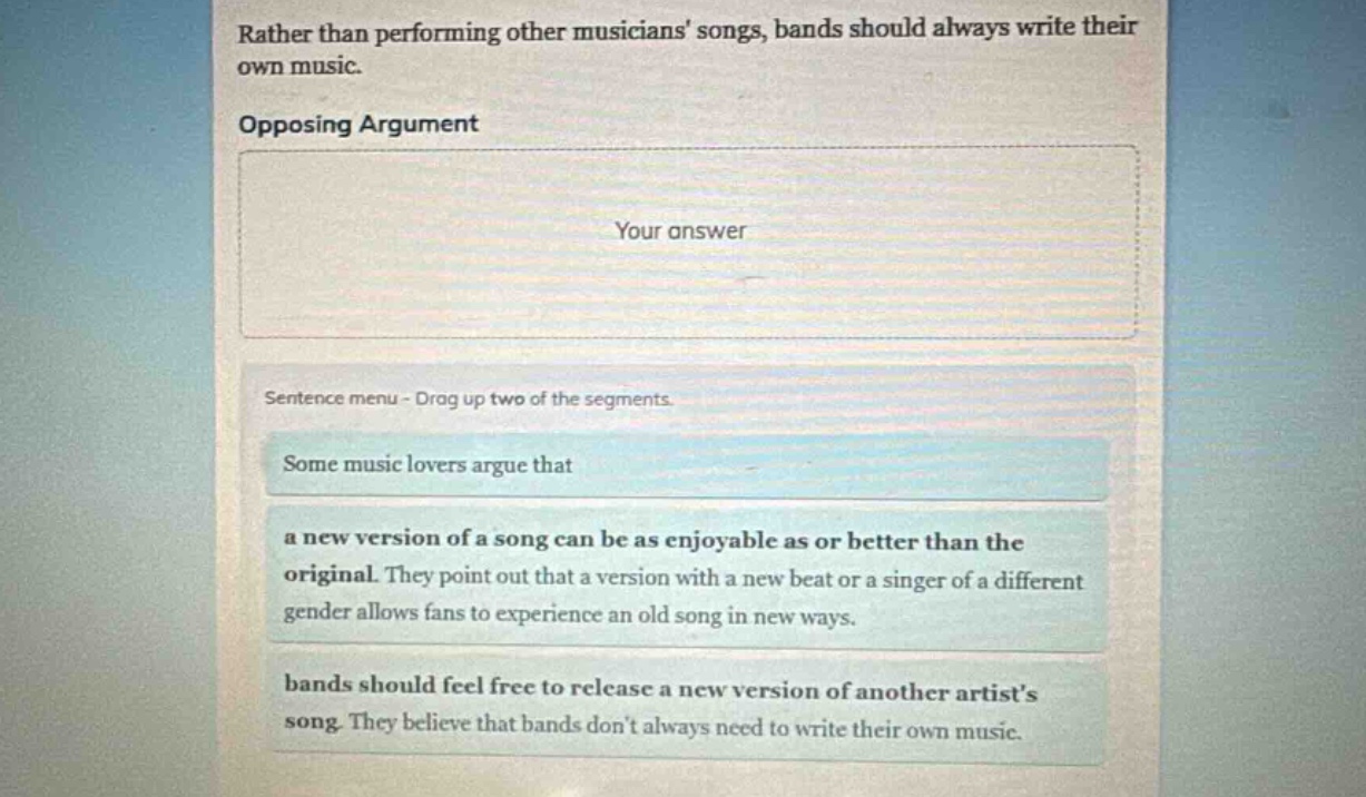 rather than performing other musicians songs, bands should always write their own music. opposing argument your answer sentence menu - drag up two of the segments. some music lovers argue that a new version of a song can be as enjoyable as or better than the original. they point out that a version with a new beat or a singer of a different gender allows fans to experience an old song in new ways. bands should feel free to release a new version of another artists song. they believe that bands dont always need to write their own music.