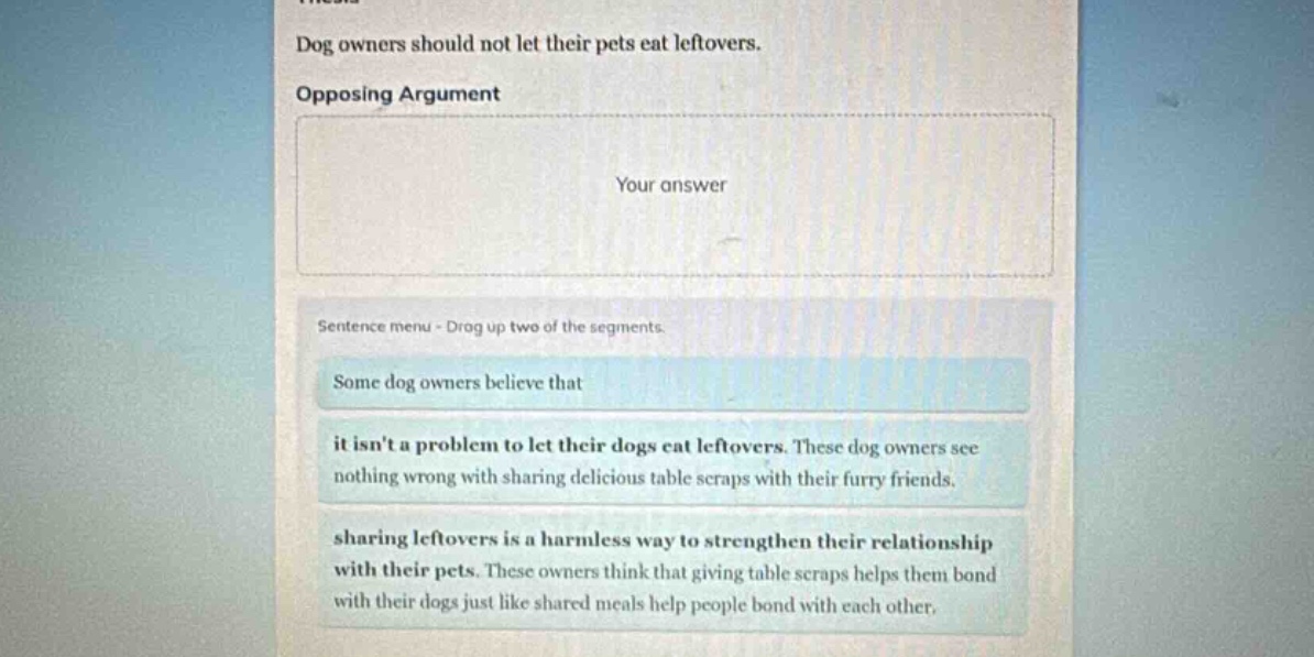 dog owners should not let their pets eat leftovers. opposing argument your answer sentence menu - drag up two of the segments. some dog owners believe that it isnt a problem to let their dogs eat leftovers. these dog owners see nothing wrong with sharing delicious table scraps with their furry friends. sharing leftovers is a harmless way to strengthen their relationship with their pets. these owners think that giving table scraps helps them bond with their dogs just like shared meals help people bond with each other.