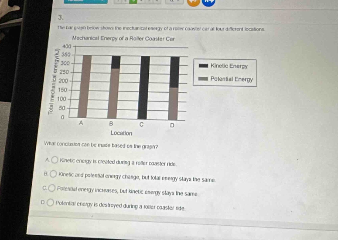 3. the bar graph below shows the mechanical energy of a roller coaster car at four different locations. mechanical energy of a roller coaster car what conclusion can be made based on the graph? a. kinetic energy is created during a roller coaster ride. b. kinetic and potential energy change, but total energy stays the same. c. potential energy increases, but kinetic energy stays the same. d. potential energy is destroyed during a roller coaster ride.