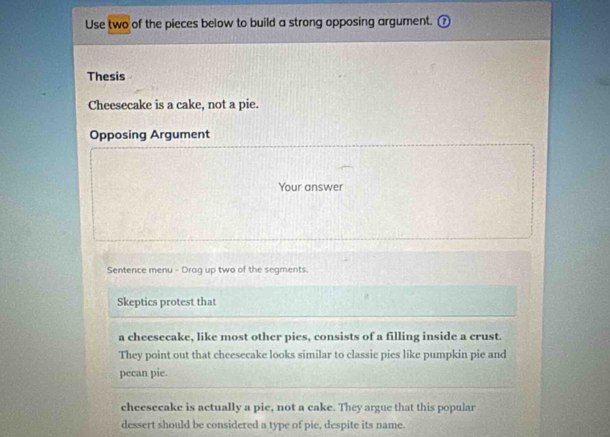 use two of the pieces below to build a strong opposing argument. thesis cheesecake is a cake, not a pie. opposing argument your answer sentence menu - drag up two of the segments. skeptics protest that a cheesecake, like most other pies, consists of a filling inside a crust. they point out that cheesecake looks similar to classic pies like pumpkin pie and pecan pie. cheesecake is actually a pie, not a cake. they argue that this popular dessert should be considered a type of pie, despite its name.