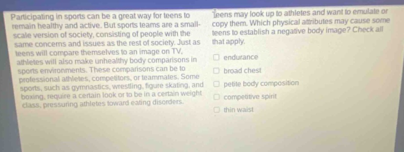 participating in sports can be a great way for teens to remain healthy and active. but sports teams are a small - scale version of society, consisting of people with the same concerns and issues as the rest of society. just as teens will compare themselves to an image on tv, athletes will also make unhealthy body comparisons in sports environments. these comparisons can be to professional athletes, competitors, or teammates. some sports, such as gymnastics, wrestling, figure skating, and boxing, require a certain look or to be in a certain weight class, pressuring athletes toward eating disorders. teens may look up to athletes and want to emulate or copy them. which physical attributes may cause some teens to establish a negative body image? check all that apply. endurance broad chest petite body composition competitive spirit thin waist