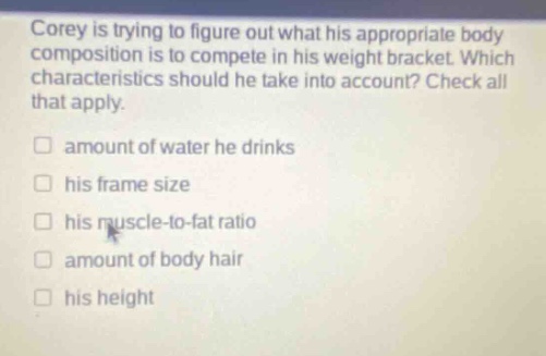 corey is trying to figure out what his appropriate body composition is to compete in his weight bracket. which characteristics should he take into account? check all that apply. amount of water he drinks his frame size his muscle - to - fat ratio amount of body hair his height