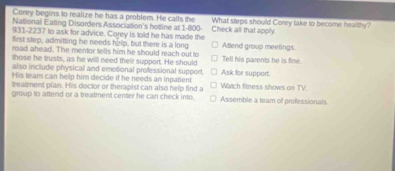 corey begins to realize he has a problem. he calls the national eating disorders associations hotline at 1 - 800 - 931 - 2237 to ask for advice. corey is told he has made the first step, admitting he needs help, but there is a long road ahead. the mentor tells him he should reach out to those he trusts, as he will need their support. he should also include physical and emotional professional support. his team can help him decide if he needs an inpatient treatment plan. his doctor or therapist can also help find a group to attend or a treatment center he can check into. what steps should corey take to become healthy? check all that apply. attend group meetings. tell his parents he is fine. ask for support. watch fitness shows on tv. assemble a team of professionals.