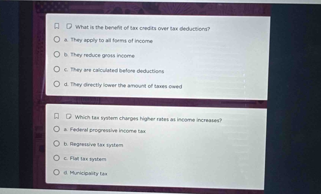 what is the benefit of tax credits over tax deductions? a. they apply to all forms of income b. they reduce gross income c. they are calculated before deductions d. they directly lower the amount of taxes owed which tax system charges higher rates as income increases? a. federal progressive income tax b. regressive tax system c. flat tax system d. municipality tax