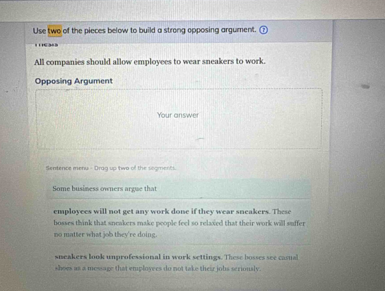 use two of the pieces below to build a strong opposing argument. all companies should allow employees to wear sneakers to work. opposing argument your answer sentence menu - drag up two of the segments. some business owners argue that employees will not get any work done if they wear sneakers. these bosses think that sneakers make people feel so relaxed that their work will suffer no matter what job theyre doing. sneakers look unprofessional in work settings. these bosses see casual shoes as a message that employees do not take their jobs seriously.