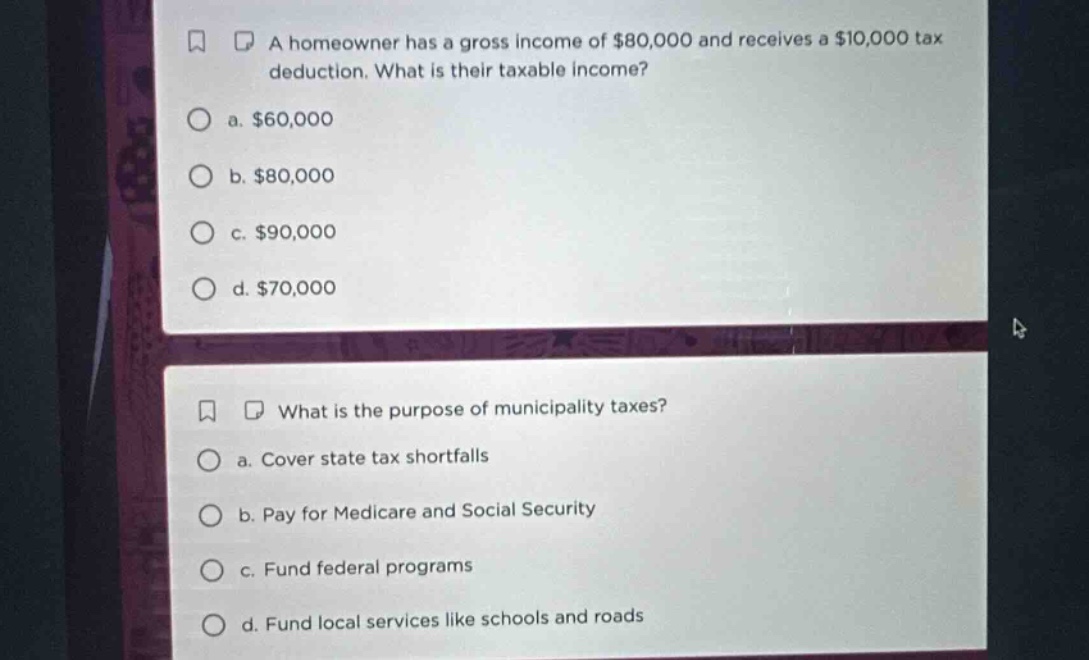 a homeowner has a gross income of $80,000 and receives a $10,000 tax deduction. what is their taxable income?\n a. $60,000\n b. $80,000\n c. $90,000\n d. $70,000\nwhat is the purpose of municipality taxes?\n a. cover state tax shortfalls\n b. pay for medicare and social security\n c. fund federal programs\n d. fund local services like schools and roads