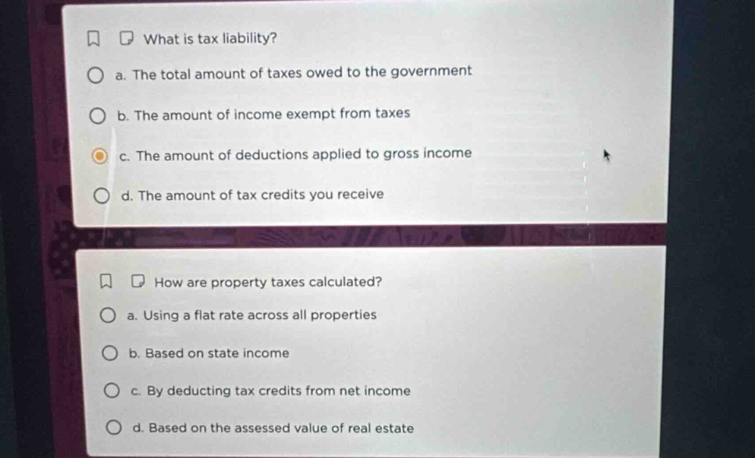 what is tax liability?\n a. the total amount of taxes owed to the government\n b. the amount of income exempt from taxes\n c. the amount of deductions applied to gross income\n d. the amount of tax credits you receive\n how are property taxes calculated?\n a. using a flat rate across all properties\n b. based on state income\n c. by deducting tax credits from net income\n d. based on the assessed value of real estate