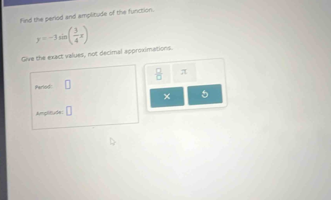 find the period and amplitude of the function. y = -3 sin(3/4 x) give the exact values, not decimal approximations. period: amplitude: