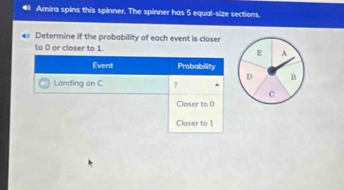 amira spins this spinner. the spinner has 5 equal - size sections. determine if the probability of each event is closer to 0 or closer to 1. event probability landing on c ? closer to 0 closer to 1