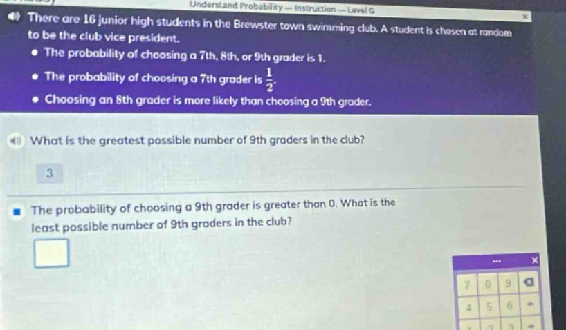 there are 16 junior high students in the brewster town swimming club. a student is chosen at random to be the club vice - president. the probability of choosing a 7th, 8th, or 9th grader is 1. the probability of choosing a 7th grader is 1/2. choosing an 8th grader is more likely than choosing a 9th grader. what is the greatest possible number of 9th graders in the club? 3 the probability of choosing a 9th grader is greater than 0. what is the least possible number of 9th graders in the club?